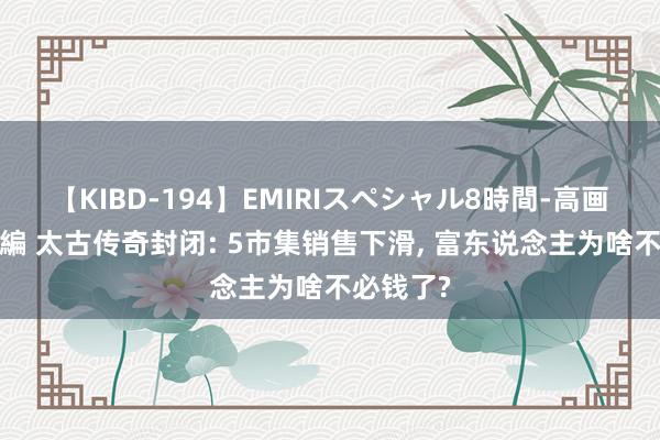 【KIBD-194】EMIRIスペシャル8時間-高画質-特別編 太古传奇封闭: 5市集销售下滑， 富东说念主为啥不必钱了?