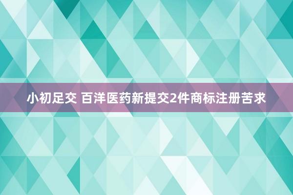 小初足交 百洋医药新提交2件商标注册苦求