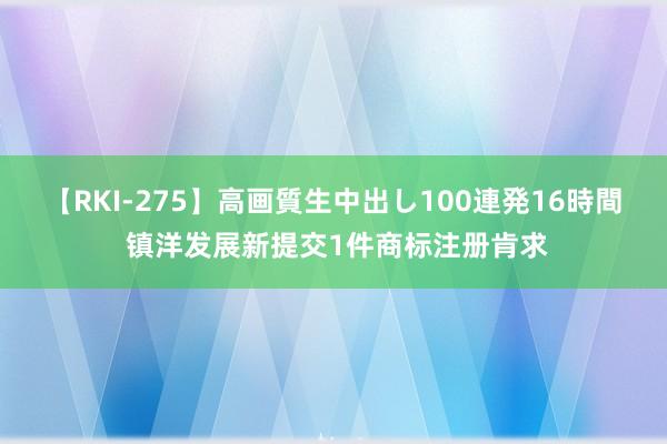 【RKI-275】高画質生中出し100連発16時間 镇洋发展新提交1件商标注册肯求