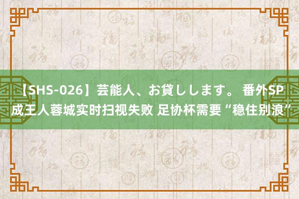 【SHS-026】芸能人、お貸しします。 番外SP 成王人蓉城实时扫视失败 足协杯需要“稳住别浪”