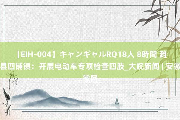 【EIH-004】キャンギャルRQ18人 8時間 濉溪县四铺镇：开展电动车专项检查四肢_大皖新闻 | 安徽网