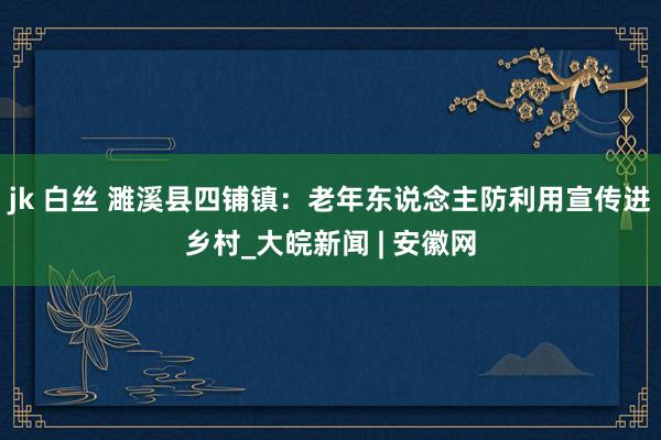 jk 白丝 濉溪县四铺镇：老年东说念主防利用宣传进乡村_大皖新闻 | 安徽网