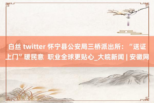 白丝 twitter 怀宁县公安局三桥派出所：“送证上门”暖民意  职业全球更贴心_大皖新闻 | 安徽网