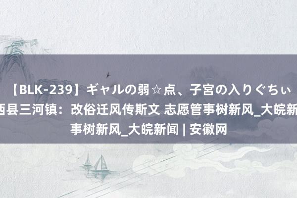 【BLK-239】ギャルの弱☆点、子宮の入りぐちぃ EMIRI 肥西县三河镇：改俗迁风传斯文 志愿管事树新风_大皖新闻 | 安徽网