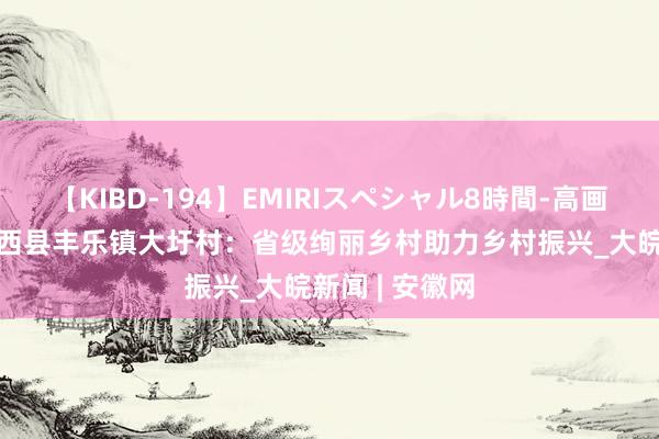 【KIBD-194】EMIRIスペシャル8時間-高画質-特別編 肥西县丰乐镇大圩村：省级绚丽乡村助力乡村振兴_大皖新闻 | 安徽网