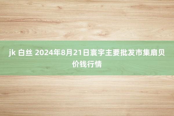 jk 白丝 2024年8月21日寰宇主要批发市集扇贝价钱行情