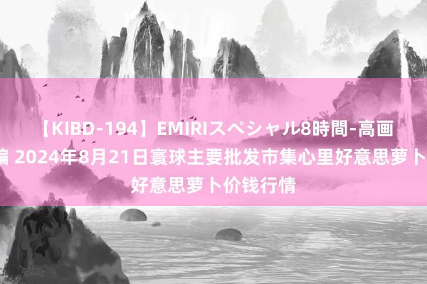 【KIBD-194】EMIRIスペシャル8時間-高画質-特別編 2024年8月21日寰球主要批发市集心里好意思萝卜价钱行情