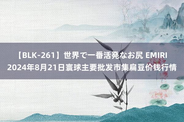 【BLK-261】世界で一番活発なお尻 EMIRI 2024年8月21日寰球主要批发市集扁豆价钱行情