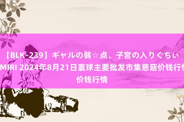 【BLK-239】ギャルの弱☆点、子宮の入りぐちぃ EMIRI 2024年8月21日寰球主要批发市集慈菇价钱行情