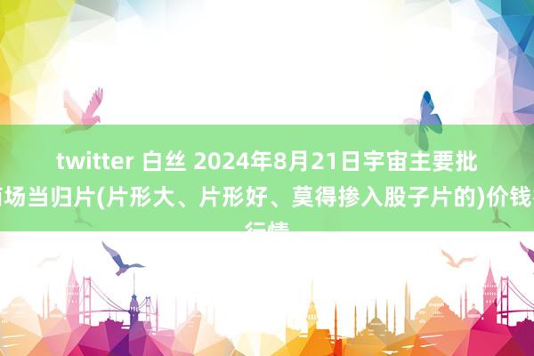 twitter 白丝 2024年8月21日宇宙主要批发商场当归片(片形大、片形好、莫得掺入股子片的)价钱行情