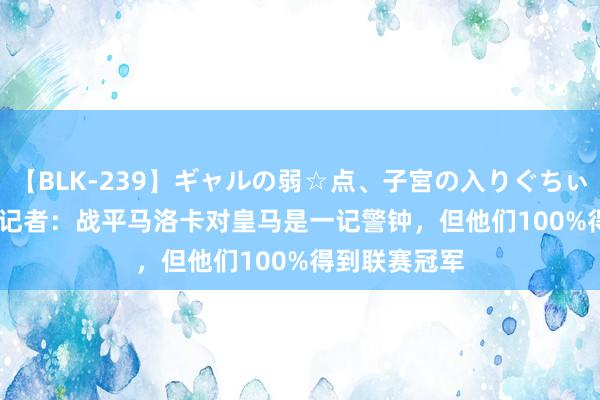 【BLK-239】ギャルの弱☆点、子宮の入りぐちぃ EMIRI 六台记者：战平马洛卡对皇马是一记警钟，但他们100%得到联赛冠军