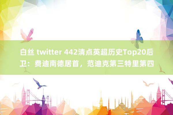 白丝 twitter 442清点英超历史Top20后卫：费迪南德居首，范迪克第三特里第四