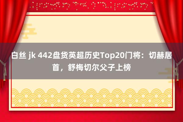 白丝 jk 442盘货英超历史Top20门将：切赫居首，舒梅切尔父子上榜