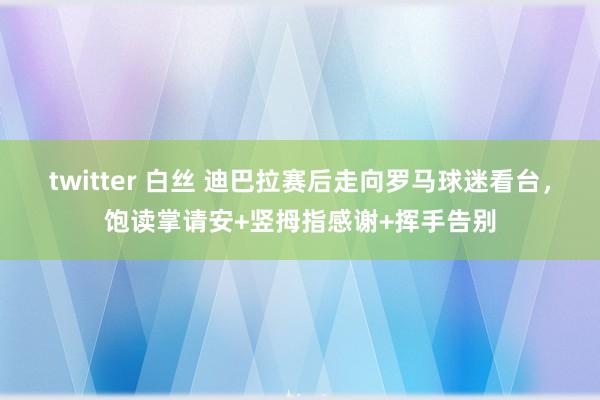 twitter 白丝 迪巴拉赛后走向罗马球迷看台，饱读掌请安+竖拇指感谢+挥手告别