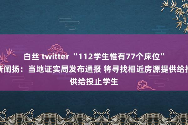 白丝 twitter “112学生惟有77个床位”事件最新阐扬：当地证实局发布通报 将寻找相近房源提供给投止学生