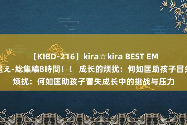 【KIBD-216】kira☆kira BEST EMIRI-中出し性交20発超え-総集編8時間！！ 成长的烦扰：何如匡助孩子冒失成长中的挑战与压力