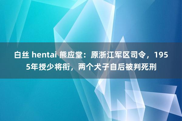 白丝 hentai 熊应堂：原浙江军区司令，1955年授少将衔，两个犬子自后被判死刑