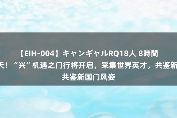 【EIH-004】キャンギャルRQ18人 8時間 倒计时1天！“兴”机遇之门行将开启，采集世界英才，共鉴新国门风姿