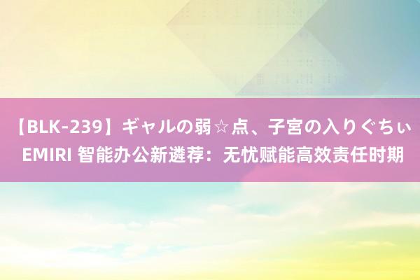 【BLK-239】ギャルの弱☆点、子宮の入りぐちぃ EMIRI 智能办公新遴荐：无忧赋能高效责任时期