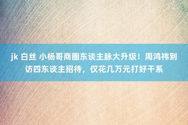 jk 白丝 小杨哥商圈东谈主脉大升级！周鸿祎到访四东谈主招待，仅花几万元打好干系