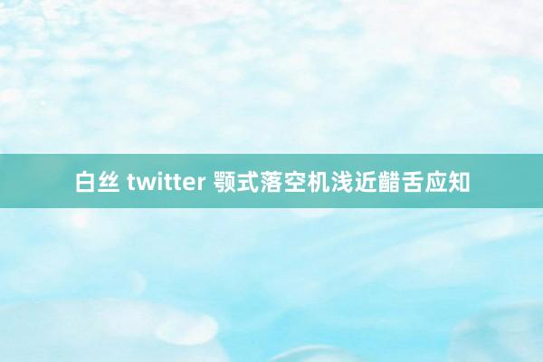 白丝 twitter 颚式落空机浅近齰舌应知