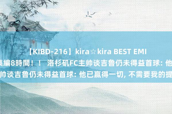 【KIBD-216】kira☆kira BEST EMIRI-中出し性交20発超え-総集編8時間！！ 洛杉矶FC主帅谈吉鲁仍未得益首球: 他已赢得一切， 不需要我的提议