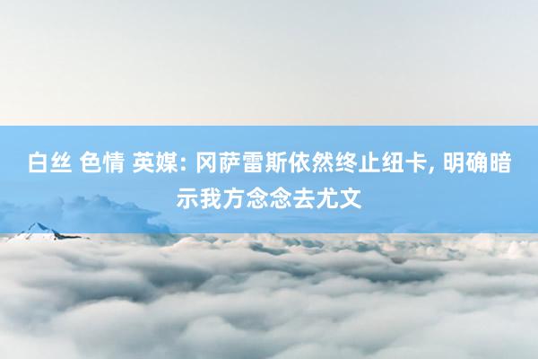 白丝 色情 英媒: 冈萨雷斯依然终止纽卡， 明确暗示我方念念去尤文