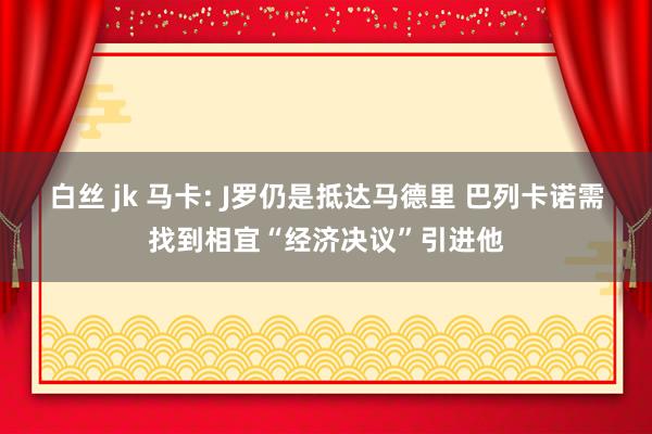 白丝 jk 马卡: J罗仍是抵达马德里 巴列卡诺需找到相宜“经济决议”引进他