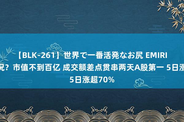 【BLK-261】世界で一番活発なお尻 EMIRI 什么情况？市值不到百亿 成交额差点贯串两天A股第一 5日涨超70%