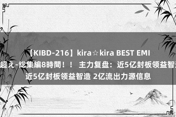 【KIBD-216】kira☆kira BEST EMIRI-中出し性交20発超え-総集編8時間！！ 主力复盘：近5亿封板领益智造 2亿流出力源信息