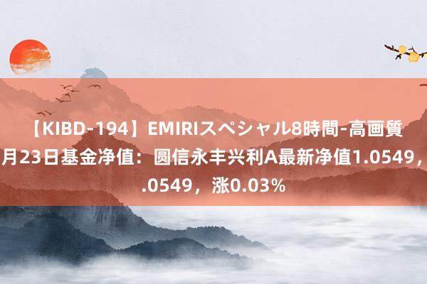 【KIBD-194】EMIRIスペシャル8時間-高画質-特別編 8月23日基金净值：圆信永丰兴利A最新净值1.0549，涨0.03%