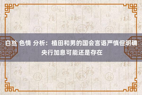 白丝 色情 分析：植田和男的国会言语严慎但明确 央行加息可能还是存在