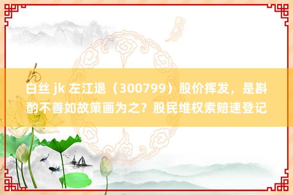 白丝 jk 左江退（300799）股价挥发，是斟酌不善如故策画为之？股民维权索赔速登记