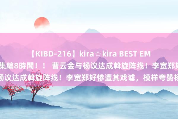 【KIBD-216】kira☆kira BEST EMIRI-中出し性交20発超え-総集編8時間！！ 曹云金与杨议达成斡旋阵线！李宽郑好惨遭其戏谑，模样夸赞杨议