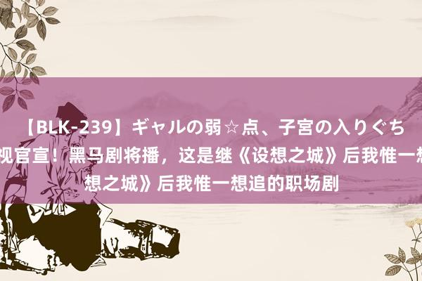 【BLK-239】ギャルの弱☆点、子宮の入りぐちぃ EMIRI 央视官宣！黑马剧将播，这是继《设想之城》后我惟一想追的职场剧