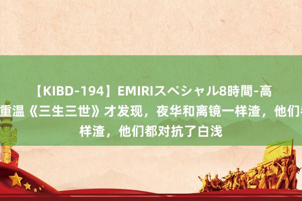 【KIBD-194】EMIRIスペシャル8時間-高画質-特別編 重温《三生三世》才发现，夜华和离镜一样渣，他们都对抗了白浅