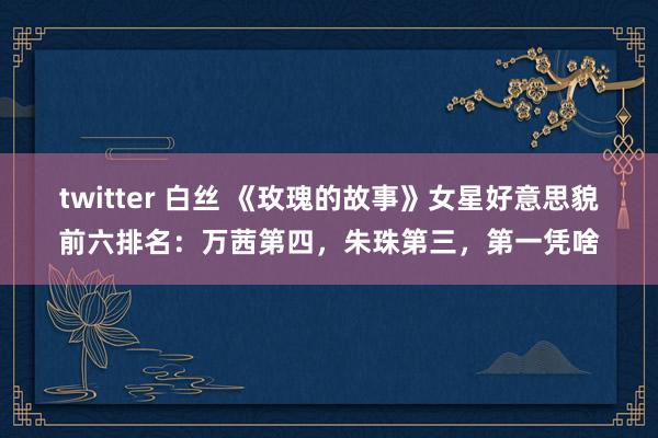 twitter 白丝 《玫瑰的故事》女星好意思貌前六排名：万茜第四，朱珠第三，第一凭啥