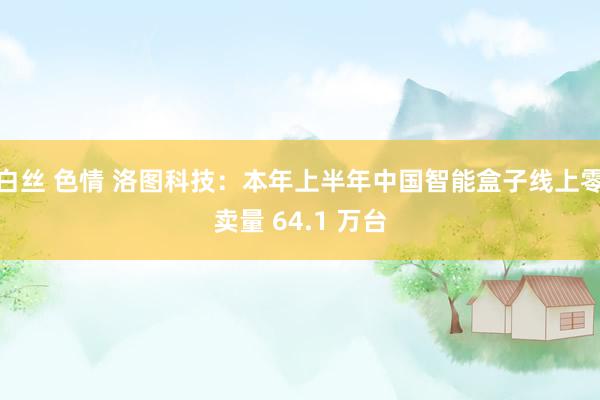 白丝 色情 洛图科技：本年上半年中国智能盒子线上零卖量 64.1 万台