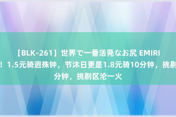 【BLK-261】世界で一番活発なお尻 EMIRI 又加价了！1.5元骑迥殊钟，节沐日更是1.8元骑10分钟，挑剔区沦一火