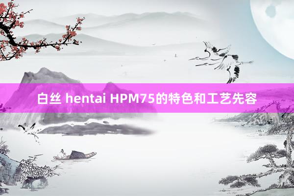 白丝 hentai HPM75的特色和工艺先容