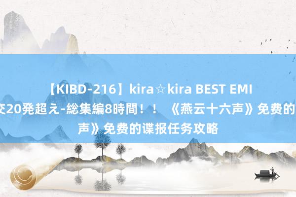 【KIBD-216】kira☆kira BEST EMIRI-中出し性交20発超え-総集編8時間！！ 《燕云十六声》免费的谍报任务攻略