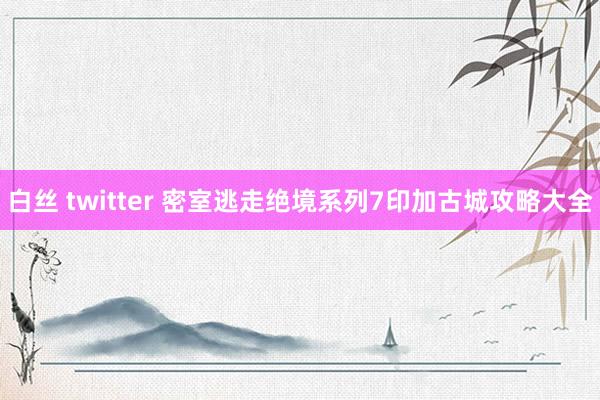 白丝 twitter 密室逃走绝境系列7印加古城攻略大全