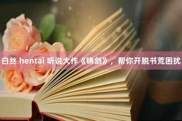 白丝 hentai 听说大作《铸剑》，帮你开脱书荒困扰