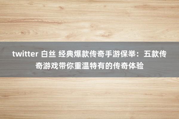 twitter 白丝 经典爆款传奇手游保举：五款传奇游戏带你重温特有的传奇体验