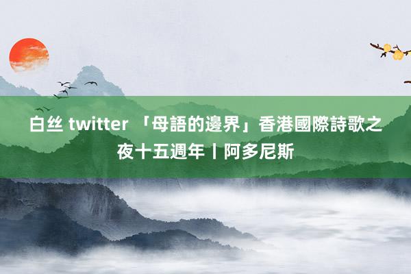 白丝 twitter 「母語的邊界」香港國際詩歌之夜十五週年丨阿多尼斯