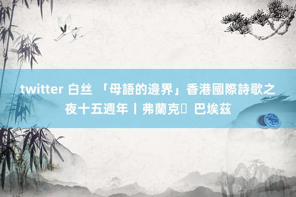 twitter 白丝 「母語的邊界」香港國際詩歌之夜十五週年丨弗蘭克・巴埃茲