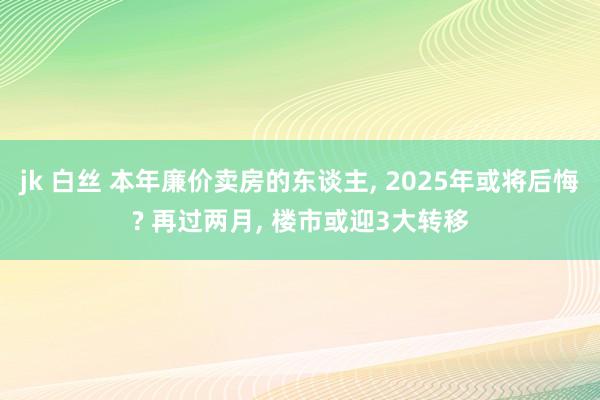 jk 白丝 本年廉价卖房的东谈主， 2025年或将后悔? 再过两月， 楼市或迎3大转移