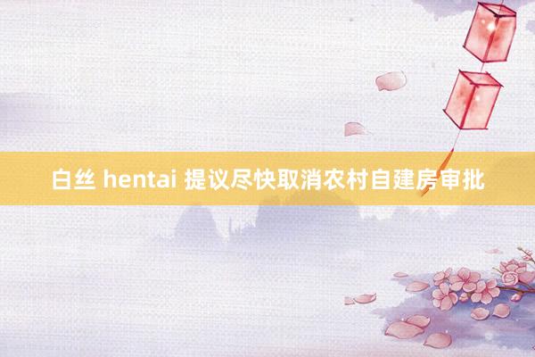 白丝 hentai 提议尽快取消农村自建房审批