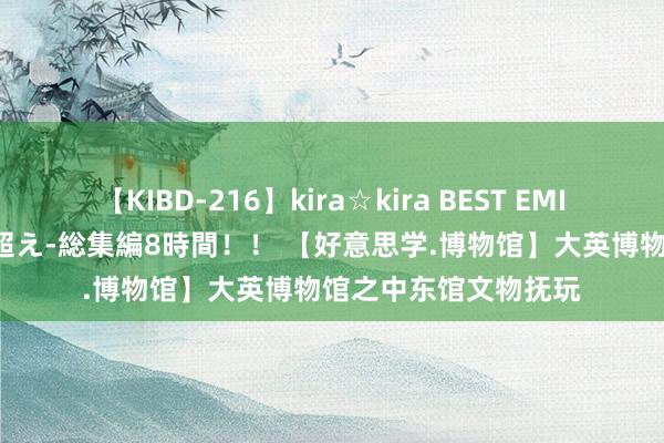 【KIBD-216】kira☆kira BEST EMIRI-中出し性交20発超え-総集編8時間！！ 【好意思学.博物馆】大英博物馆之中东馆文物抚玩