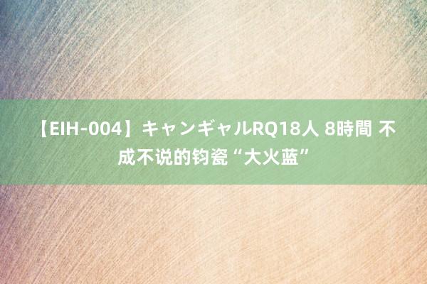 【EIH-004】キャンギャルRQ18人 8時間 不成不说的钧瓷“大火蓝”